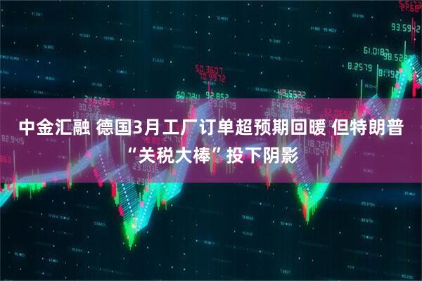 中金汇融 德国3月工厂订单超预期回暖 但特朗普“关税大棒”投下阴影