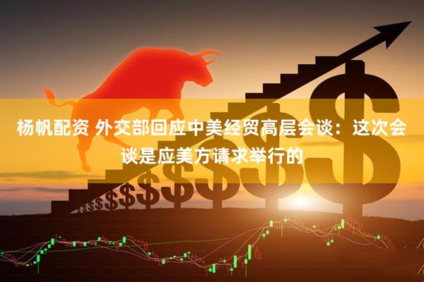 杨帆配资 外交部回应中美经贸高层会谈：这次会谈是应美方请求举行的