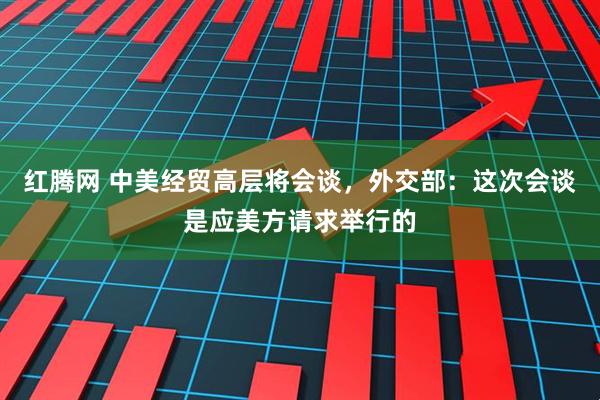 红腾网 中美经贸高层将会谈，外交部：这次会谈是应美方请求举行的
