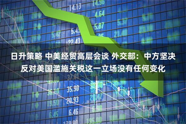 日升策略 中美经贸高层会谈 外交部：中方坚决反对美国滥施关税这一立场没有任何变化