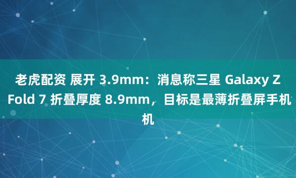 老虎配资 展开 3.9mm：消息称三星 Galaxy Z Fold 7 折叠厚度 8.9mm，目标是最薄折叠屏手机