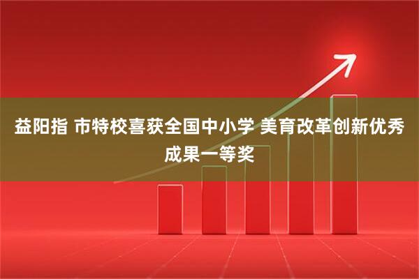益阳指 市特校喜获全国中小学 美育改革创新优秀成果一等奖