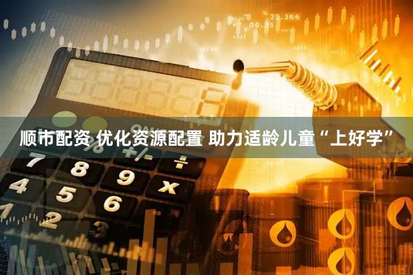 顺市配资 优化资源配置 助力适龄儿童“上好学”