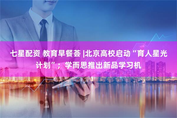 七星配资 教育早餐荟 |北京高校启动“育人星光计划”；学而思推出新品学习机