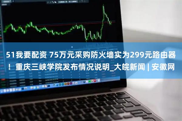 51我要配资 75万元采购防火墙实为299元路由器！重庆三峡学院发布情况说明_大皖新闻 | 安徽网