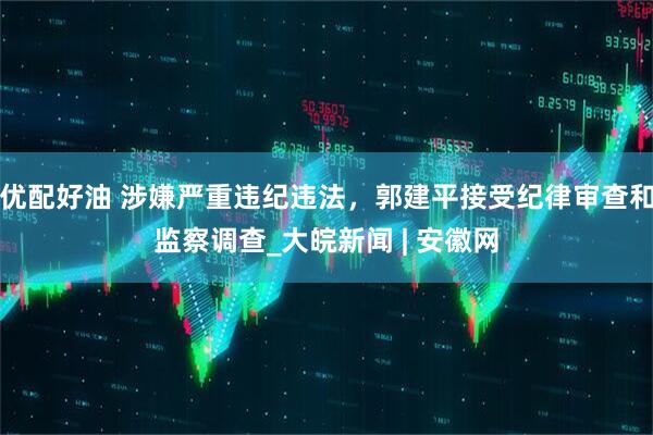 优配好油 涉嫌严重违纪违法，郭建平接受纪律审查和监察调查_大皖新闻 | 安徽网