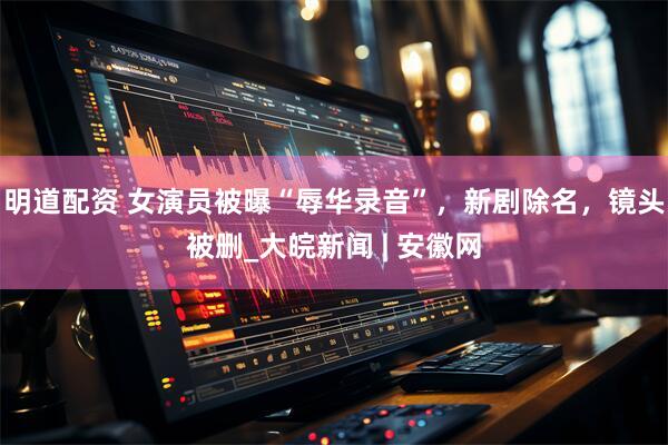 明道配资 女演员被曝“辱华录音”，新剧除名，镜头被删_大皖新闻 | 安徽网