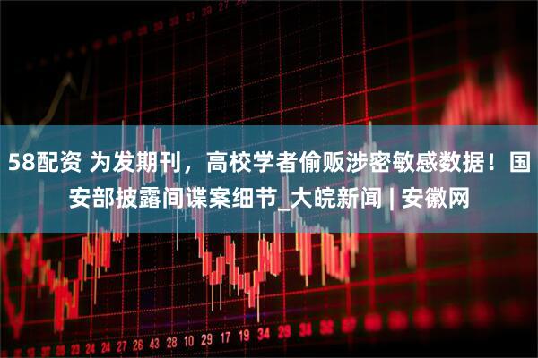 58配资 为发期刊，高校学者偷贩涉密敏感数据！国安部披露间谍案细节_大皖新闻 | 安徽网