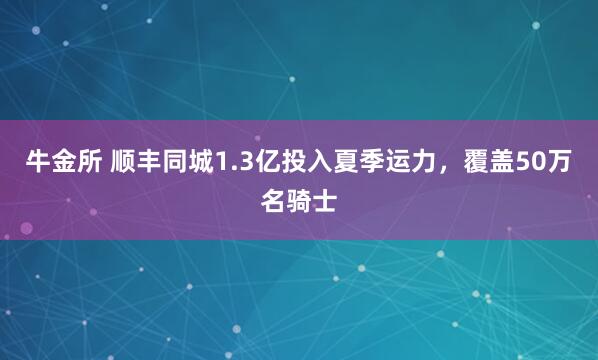 牛金所 顺丰同城1.3亿投入夏季运力，覆盖50万名骑士