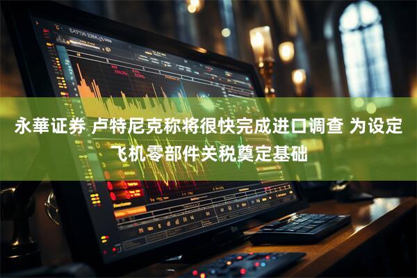 永華证券 卢特尼克称将很快完成进口调查 为设定飞机零部件关税奠定基础