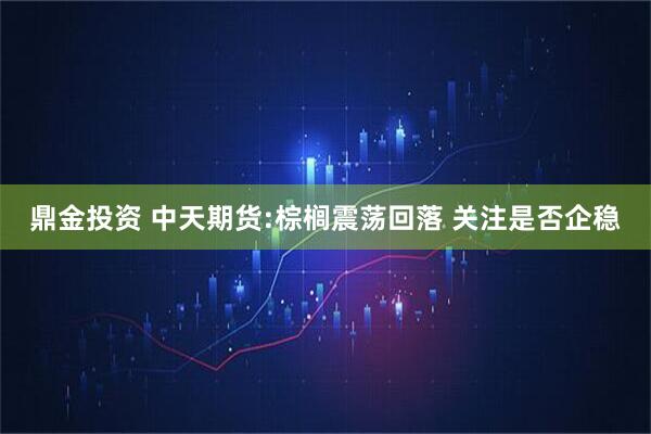鼎金投资 中天期货:棕榈震荡回落 关注是否企稳