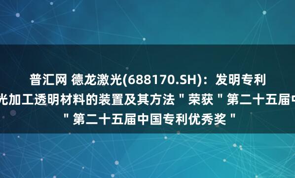 普汇网 德龙激光(688170.SH)：发明专利＂非对称分束激光加工透明材料的装置及其方法＂荣获＂第二十五届中国专利优秀奖＂