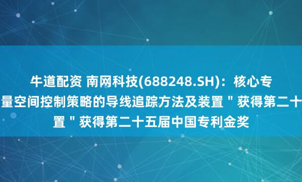 牛道配资 南网科技(688248.SH)：核心专利＂一种基于非向量空间控制策略的导线追踪方法及装置＂获得第二十五届中国专利金奖