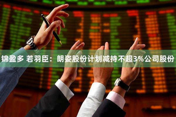 锦盈多 若羽臣：朗姿股份计划减持不超3%公司股份