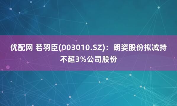 优配网 若羽臣(003010.SZ)：朗姿股份拟减持不超3%公司股份