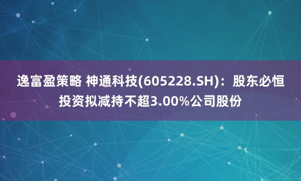 逸富盈策略 神通科技(605228.SH)：股东必恒投资拟减持不超3.00%公司股份