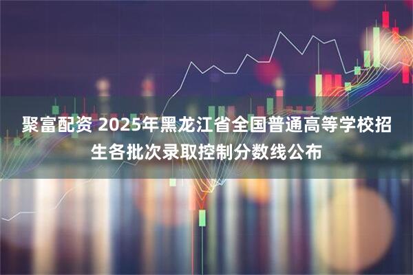 聚富配资 2025年黑龙江省全国普通高等学校招生各批次录取控制分数线公布