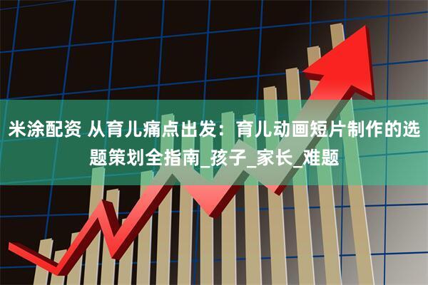 米涂配资 从育儿痛点出发：育儿动画短片制作的选题策划全指南_孩子_家长_难题
