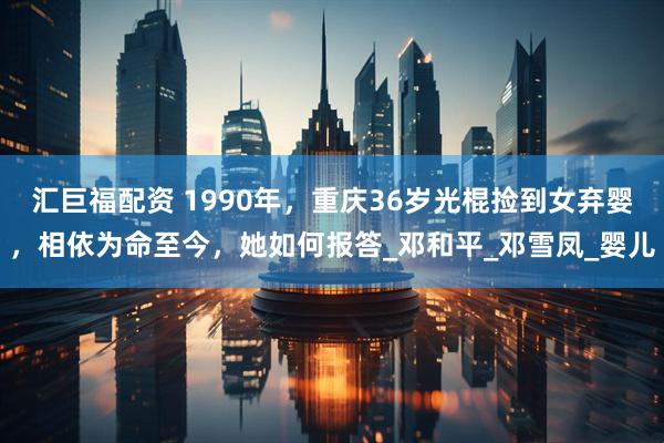 汇巨福配资 1990年，重庆36岁光棍捡到女弃婴，相依为命至今，她如何报答_邓和平_邓雪凤_婴儿