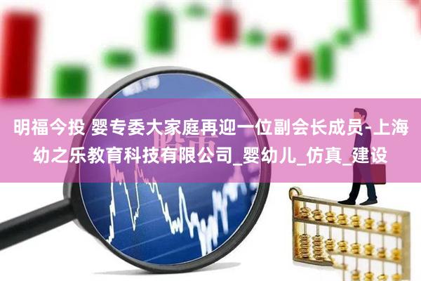 明福今投 婴专委大家庭再迎一位副会长成员-上海幼之乐教育科技有限公司_婴幼儿_仿真_建设