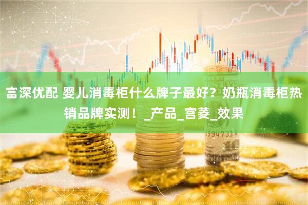 富深优配 婴儿消毒柜什么牌子最好？奶瓶消毒柜热销品牌实测！_产品_宫菱_效果