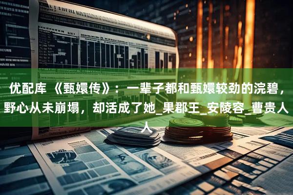 优配库 《甄嬛传》：一辈子都和甄嬛较劲的浣碧，野心从未崩塌，却活成了她_果郡王_安陵容_曹贵人