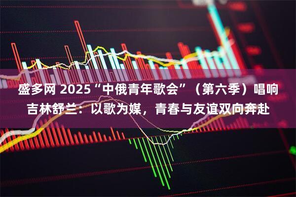 盛多网 2025“中俄青年歌会”（第六季）唱响吉林舒兰：以歌为媒，青春与友谊双向奔赴