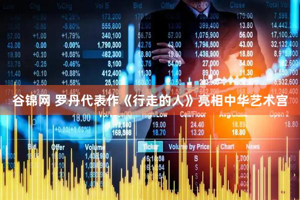 谷锦网 罗丹代表作《行走的人》亮相中华艺术宫