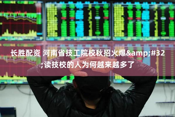长胜配资 河南省技工院校秋招火爆&#32;读技校的人为何越来越多了