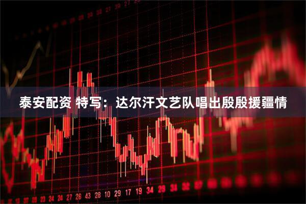 泰安配资 特写：达尔汗文艺队唱出殷殷援疆情