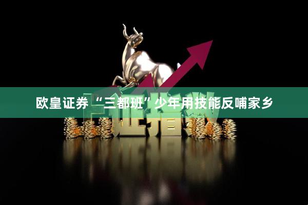 欧皇证券 “三都班”少年用技能反哺家乡