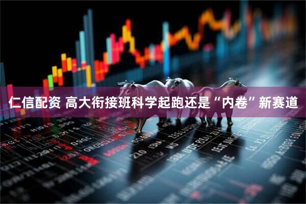 仁信配资 高大衔接班科学起跑还是“内卷”新赛道