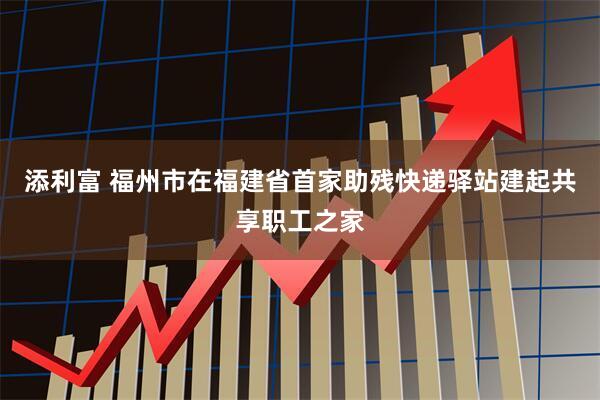 添利富 福州市在福建省首家助残快递驿站建起共享职工之家