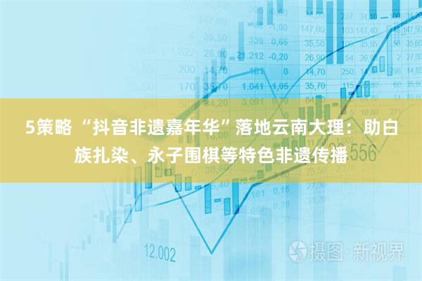 5策略 “抖音非遗嘉年华”落地云南大理：助白族扎染、永子围棋等特色非遗传播