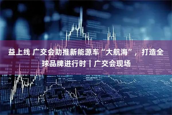 益上线 广交会助推新能源车“大航海”，打造全球品牌进行时｜广交会现场
