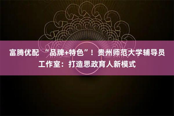 富腾优配  “品牌+特色”！贵州师范大学辅导员工作室：打造思政育人新模式