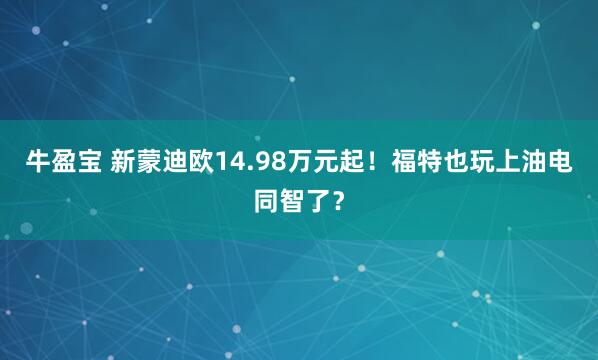 牛盈宝 新蒙迪欧14.98万元起！福特也玩上油电同智了？