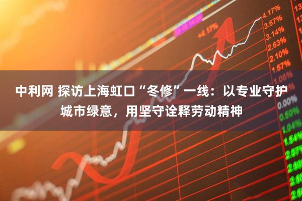 中利网 探访上海虹口“冬修”一线:以专业守护城市绿意,用坚守诠释劳动精神