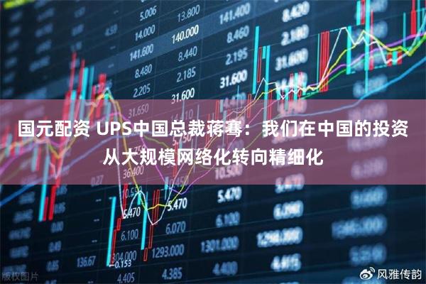 国元配资 UPS中国总裁蒋骞:我们在中国的投资从大规模网络化转向精细化
