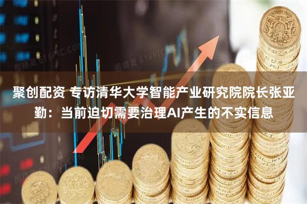 聚创配资 专访清华大学智能产业研究院院长张亚勤:当前迫切需要治理AI产生的不实信息