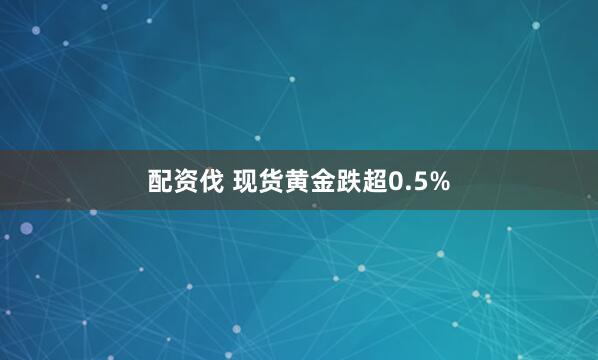 配资伐 现货黄金跌超0.5%