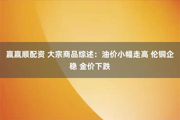 赢赢顺配资 大宗商品综述:油价小幅走高 伦铜企稳 金价下跌