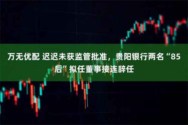 万无优配 迟迟未获监管批准,贵阳银行两名“85后”拟任董事接连辞任