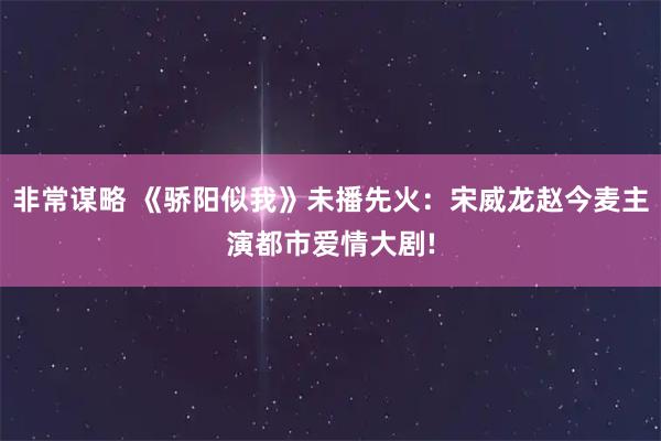 非常谋略 《骄阳似我》未播先火：宋威龙赵今麦主演都市爱情大剧!