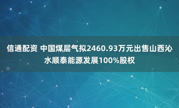 信通配资 中国煤层气拟2460.93万元出售山西沁水顺泰能源发展100%股权