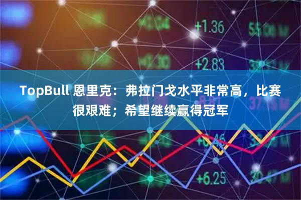 TopBull 恩里克:弗拉门戈水平非常高,比赛很艰难;希望继续赢得冠军