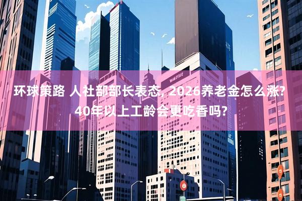 环球策路 人社部部长表态, 2026养老金怎么涨? 40年以上工龄会更吃香吗?