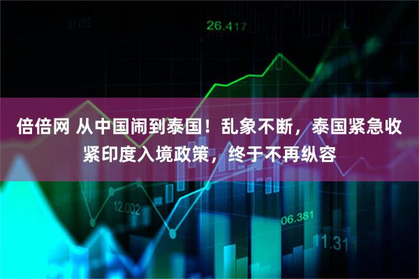 倍倍网 从中国闹到泰国！乱象不断，泰国紧急收紧印度入境政策，终于不再纵容