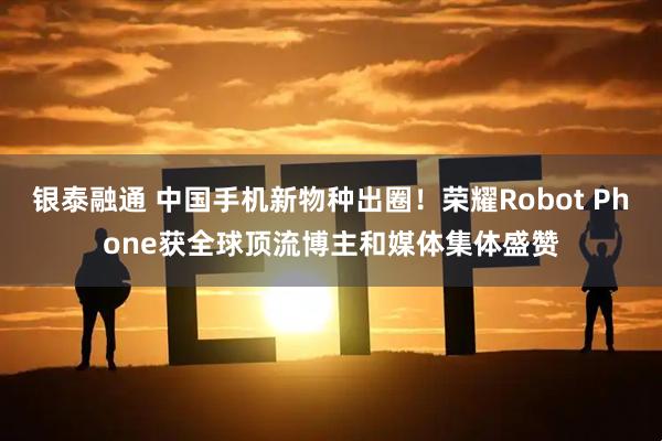 银泰融通 中国手机新物种出圈!荣耀Robot Phone获全球顶流博主和媒体集体盛赞